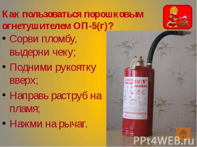 Как пользоваться порошковым огнетушителем ОП-5(г)? Сорви пломбу, выдерни чеку; Подними рукоятку вверх; Направь раструб на пламя; Нажми на рычаг.