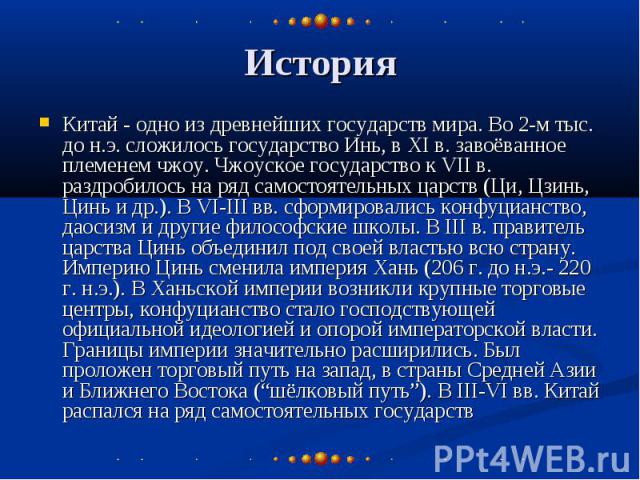 История Китай - одно из древнейших государств мира. Во 2-м тыс. до н.э. сложилось государство Инь, в XI в. завоёванное племенем чжоу. Чжоуское государство к VII в. раздробилось на ряд самостоятельных царств (Ци, Цзинь, Цинь и др.). В VI-III вв. сфор…