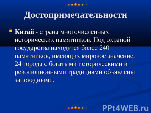 Достопримечательности Китай - страна многочисленных исторических памятников. Под охраной государства находятся более 240 памятников, имеющих мировое значение. 24 города с богатыми историческими и революционными традициями объявлены заповедными.