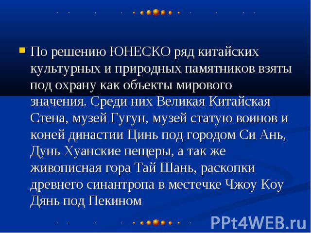 По решению ЮНЕСКО ряд китайских культурных и природных памятников взяты под охрану как объекты мирового значения. Среди них Великая Китайская Стена, музей Гугун, музей статую воинов и коней династии Цинь под городом Си Ань, Дунь Хуанские пещеры, а т…