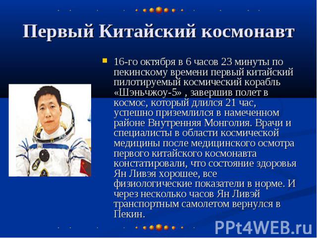 Первый Китайский космонавт 16-го октября в 6 часов 23 минуты по пекинскому времени первый китайский пилотируемый космический корабль «Шэньчжоу-5» , завершив полет в космос, который длился 21 час, успешно приземлился в намеченном районе Внутренняя Мо…