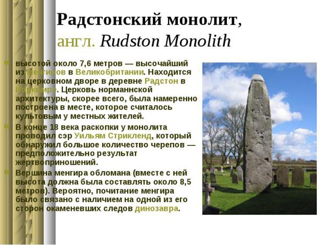 Радстонский монолит, англ. Rudston Monolith высотой около 7,6 метров — высочайший из менгиров в Великобритании. Находится на церковном дворе в деревне Радстон в Йоркшире. Церковь норманнской архитектуры, скорее всего, была намеренно построена в…