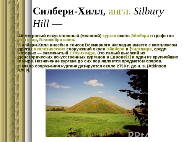 Силбери-Хилл, англ. Silbury Hill — 40-метровый искусственный (меловой) курган около Эйвбери в графстве Уилтшир, Великобритания. Силбери-Хилл внесён в список Всемирного наследия вместе с комплексом других неолитических сооружений около Эйвбери в…