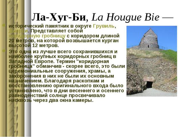 Ла-Хуг-Би, La Hougue Bie — исторический памятник в округе Грувиль, Джерси. Представляет собой коридорную гробницу с коридором длиной 20 метров, на которой возвышается курган высотой 12 метров. Это одна из лучше всего сохранившихся и наиболее кр…