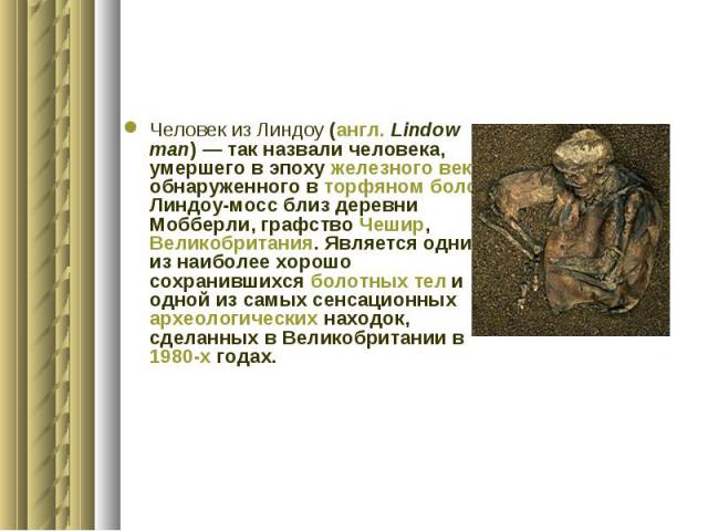 Человек из Линдоу (англ. Lindow man) — так назвали человека, умершего в эпоху железного века и обнаруженного в торфяном болоте Линдоу-мосс близ деревни Мобберли, графство Чешир, Великобритания. Является одним из наиболее хорошо сохранившихся болотны…