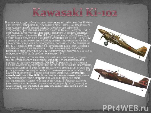 В то время, когда работа по двухмоторному истребителю Ки 96 была уже близка к завершению, Кавасаки в лице Такео Дои предложила воздушному штабу армии создать на базе этого самолета штурмовик, призванный заменить в частях Ки 45. В августе 1943 г возд…