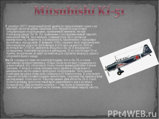 В декабре 1937 г воздушный штаб армии по предложению одного из ведущих пилотов армии капитана Юзо Фуджита подготовил спецификации на штурмовик, призванный заменить легкий бомбардировщик Ки 30. По сравнению с последним новый самолет, названный Ки 51,…