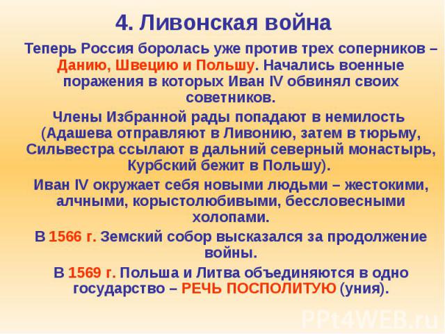 4. Ливонская война Теперь Россия боролась уже против трех соперников – Данию, Швецию и Польшу. Начались военные поражения в которых Иван IV обвинял своих советников. Члены Избранной рады попадают в немилость (Адашева отправляют в Ливонию, затем в тю…