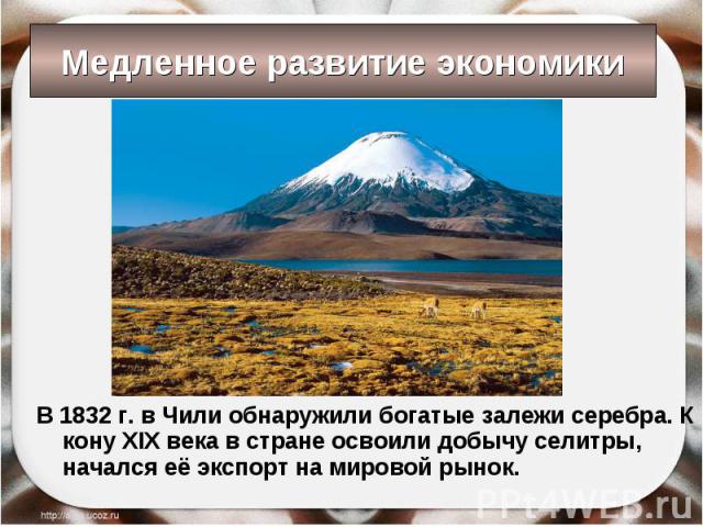 В 1832 г. в Чили обнаружили богатые залежи серебра. К кону XIX века в стране освоили добычу селитры, начался её экспорт на мировой рынок. В 1832 г. в Чили обнаружили богатые залежи серебра. К кону XIX века в стране освоили добычу селитры, начался её…