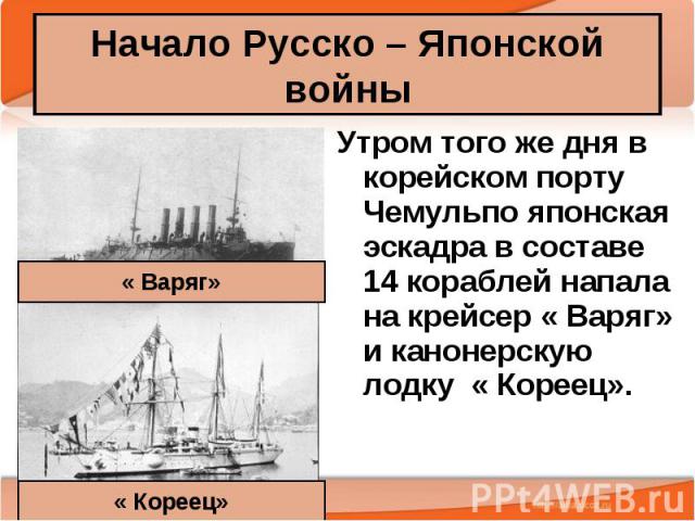 Начало Русско – Японской войны Утром того же дня в корейском порту Чемульпо японская эскадра в составе 14 кораблей напала на крейсер « Варяг» и канонерскую лодку « Кореец».