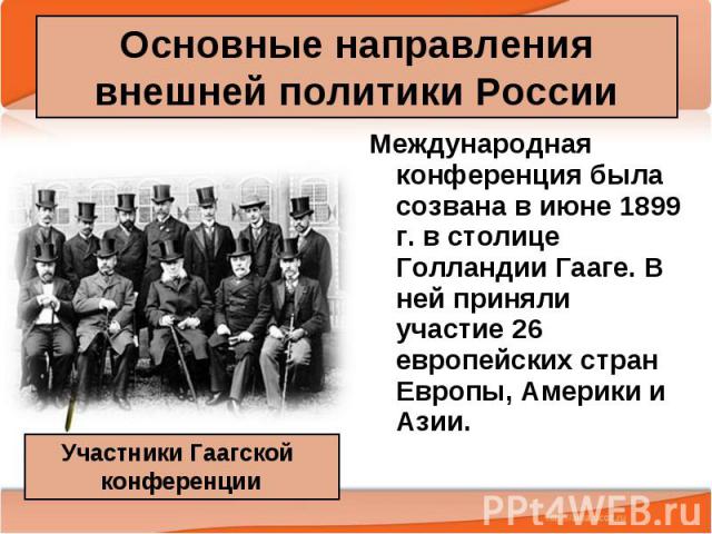 Основные направления внешней политики России Международная конференция была созвана в июне 1899 г. в столице Голландии Гааге. В ней приняли участие 26 европейских стран Европы, Америки и Азии.
