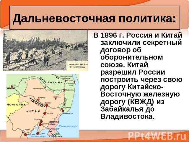 Дальневосточная политика: В 1896 г. Россия и Китай заключили секретный договор об оборонительном союзе. Китай разрешил России построить через свою дорогу Китайско-Восточную железную дорогу (КВЖД) из Забайкалья до Владивостока.