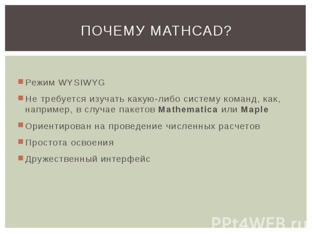 ПОЧЕМУ MATHCAD? Режим WYSIWYG Не требуется изучать какую-либо систему команд, как, например, в случае пакетов Mathematica или Maple Ориентирован на проведение численных расчетов Простота освоения Дружественный интерфейс