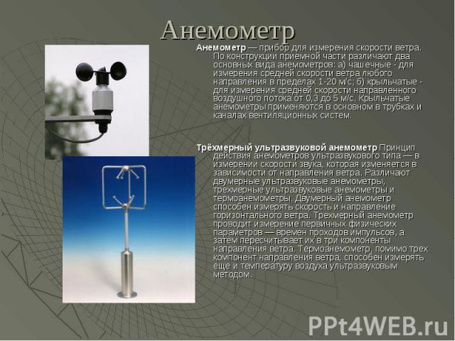 Анемометр Анемометр — прибор для измерения скорости ветра. По конструкции приемной части различают два основных вида анемометров: а) чашечные - для измерения средней скорости ветра любого направления в пределах 1-20 м/с; б) крыльчатые - для изм…