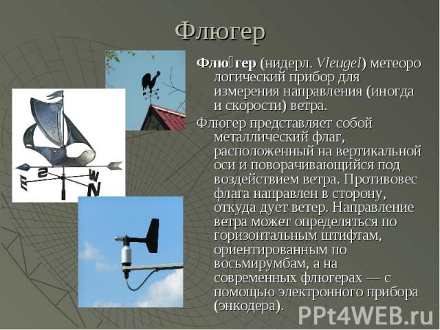 Флюгер Флю гер (нидерл. Vleugel) метеорологический прибор для измерения направления (иногда и скорости) ветра. Флюгер представляет собой металлический флаг, расположенный на вертикальной оси и поворачивающийся под воздействи…