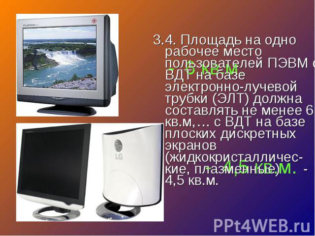 3.4. Площадь на одно рабочее место пользователей ПЭВМ с ВДТ на базе электронно-лучевой трубки (ЭЛТ) должна составлять не менее 6 кв.м,… с ВДТ на базе плоских дискретных экранов (жидкокристалличес-кие, плазменные) - 4,5 кв.м. 3.4. Площадь на одно раб…