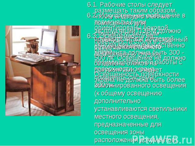 6.1. Рабочие столы следует размещать таким образом, чтобы видеодисплейные терминалы были ориентированы боковой стороной к световым проемам, чтобы естественный свет падал преимущественно слева. 6.1. Рабочие столы следует размещать таким образом, чтоб…