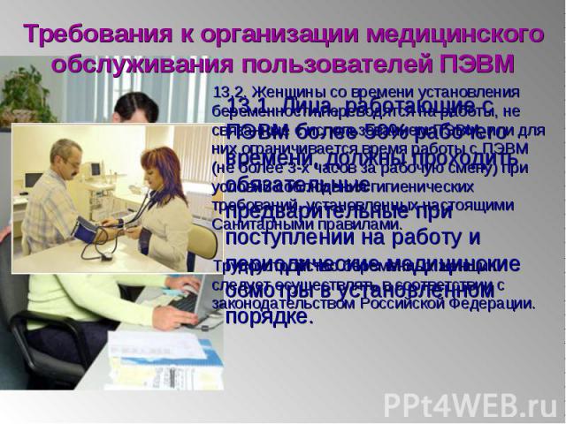 13.1. Лица, работающие с ПЭВМ более 50% рабочего времени, должны проходить обязательные предварительные при поступлении на работу и периодические медицинские осмотры в установленном порядке. 13.1. Лица, работающие с ПЭВМ более 50% рабочего времени, …