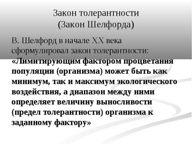 В. Шелфорд в начале XX века сформулировал закон толерантности: «Лимитирующим фактором процветания популяции (организма) может быть как минимум, так и максимум экологического воздействия, а диапазон между ними определяет величину выносливости (предел…