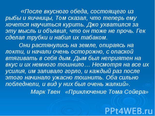 «После вкусного обеда, состоящего из рыбы и яичницы, Том сказал, что теперь ему хочется научиться курить. Джо ухватился за эту мысль и объявил, что он тоже не прочь. Гек сделал трубки и набил их табаком. Они растянулись на земле, опираясь на локти, …