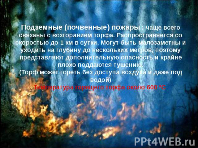 Подземные (почвенные) пожары : чаще всего связаны с возгоранием торфа. Распространяется со скоростью до 1 км в сутки. Могут быть малозаметны и уходить на глубину до нескольких метров, поэтому представляют дополнительную опасность и крайне плохо…