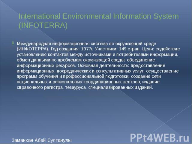 International Environmental Information System (INFOTERRA) Международная информационная система по окружающей среде (ИНФОТЕРРА). Год создания: 1977г. Участники: 149 стран. Цели: содействие установлению контактов между источниками и потребителями инф…