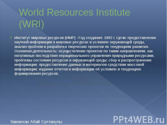 World Resources Institute (WRI) Институт мировых ресурсов (ИМР) –Год создания: 1982 г. Цели: предоставление научной информации о мировых ресурсах и условиях окружающей среды, анализ проблем и разработка творческих проектов по тенденциям развития. Ос…