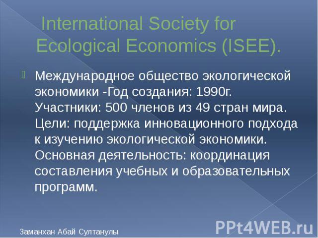 International Society for Ecological Economics (ISEE). Международное общество экологической экономики -Год создания: 1990г. Участники: 500 членов из 49 стран мира. Цели: поддержка инновационного подхода к изучению экологической экономики. Основная д…
