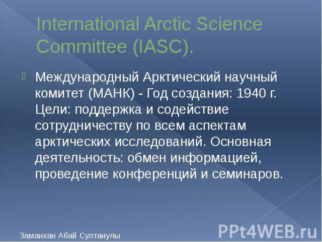 International Arctic Science Committee (IASC). Международный Арктический научный комитет (МАНК) - Год создания: 1940 г. Цели: поддержка и содействие сотрудничеству по всем аспектам арктических исследований. Основная деятельность: обмен информацией, …