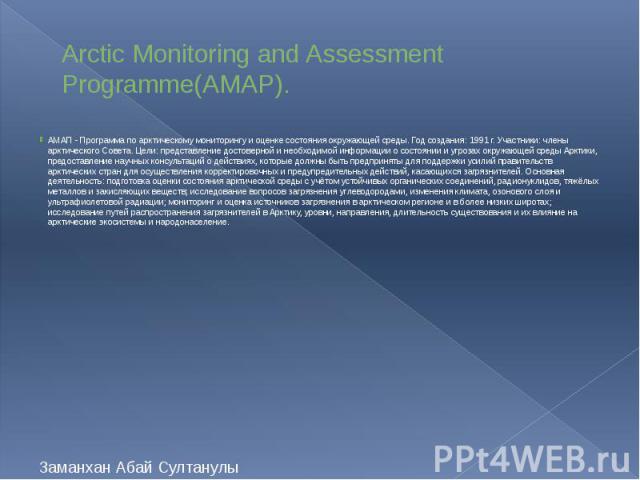 Arctic Monitoring and Assessment Programme(AMAP). АМАП - Программа по арктическому мониторингу и оценке состояния окружающей среды. Год создания: 1991 г. Участники: члены арктического Совета. Цели: представление достоверной и необходимой информации …