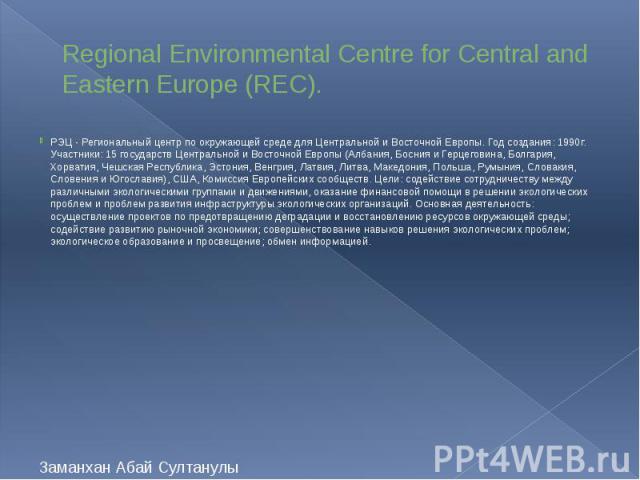Regional Environmental Centre for Central and Eastern Europe (REC). РЭЦ - Региональный центр по окружающей среде для Центральной и Восточной Европы. Год создания: 1990г. Участники: 15 государств Центральной и Восточной Европы (Албания, Босния и Герц…