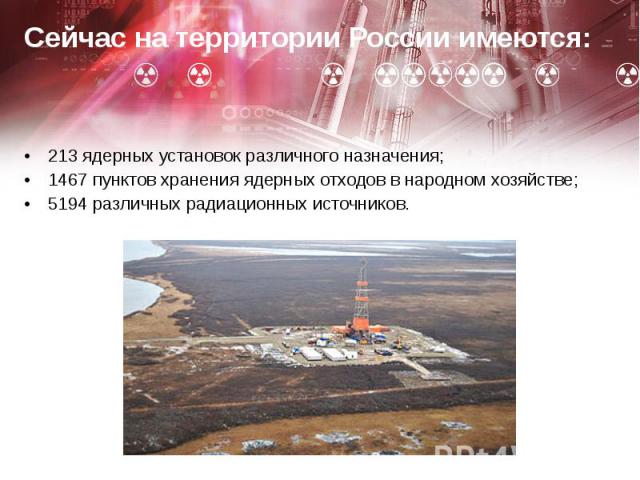 Сейчас на территории России имеются: Сейчас на территории России имеются: 213 ядерных установок различного назначения; 1467 пунктов хранения ядерных отходов в народном хозяйстве; 5194 различных радиационных источников.