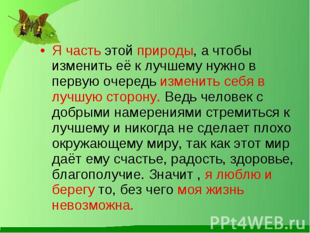 Я часть этой природы, а чтобы изменить её к лучшему нужно в первую очередь изменить себя в лучшую сторону. Ведь человек с добрыми намерениями стремиться к лучшему и никогда не сделает плохо окружающему миру, так как этот мир даёт ему счастье, радост…