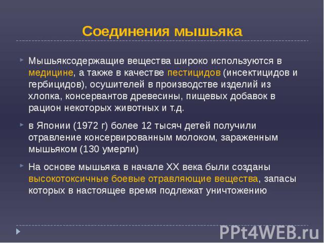 Соединения мышьяка Мышьяксодержащие вещества широко используются в медицине, а также в качестве пестицидов (инсектицидов и гербицидов), осушителей в производстве изделий из хлопка, консервантов древесины, пищевых добавок в рацион некоторых животных …