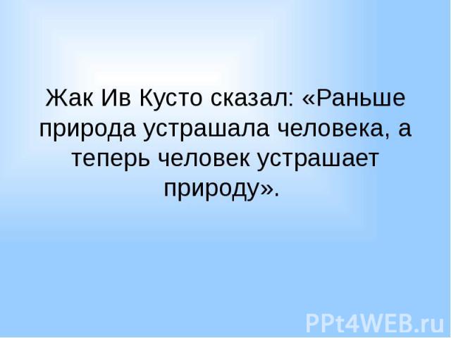 Жак Ив Кусто сказал: «Раньше природа устрашала человека, а теперь человек устрашает природу».