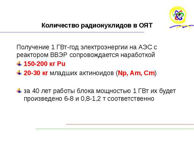 Количество радионуклидов в ОЯТ Получение 1 ГВт-год электроэнергии на АЭС с реактором ВВЭР сопровождается наработкой 150-200 кг Рu 20-30 кг младших актиноидов (Np, Am, Cm) за 40 лет работы блока мощностью 1 ГВт их будет произведено 6-8 и 0,8-1,2 т со…