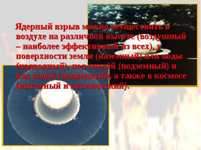 Ядерный взрыв можно осуществить в воздухе на различной высоте (воздушный – наиболее эффективный из всех), у поверхности земли (наземный) или воды (надводный), под землёй (подземный) и под водой (подводный), а также в космосе (высотный и космический)…