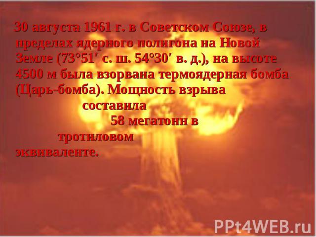 30 августа 1961 г. в Советском Союзе, в пределах ядерного полигона на Новой Земле (73°51′ с. ш. 54°30′ в. д.), на высоте 4500 м была взорвана термоядерная бомба (Царь-бомба). Мощность взрыва составила 58 мегатонн в тротиловом эквиваленте. …
