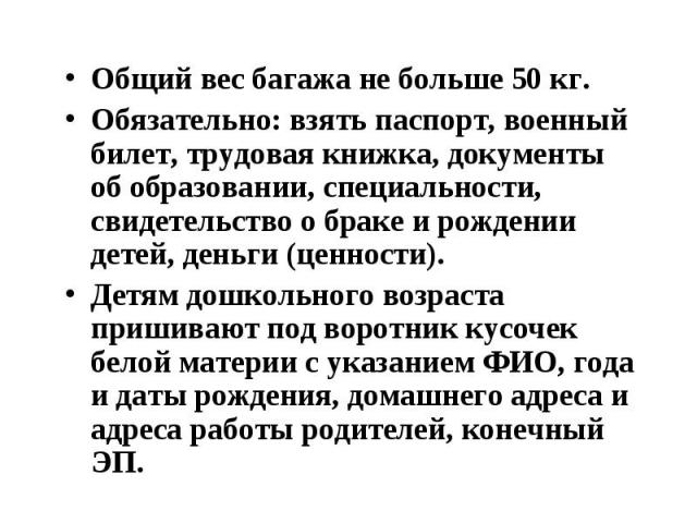 Общий вес багажа не больше 50 кг. Общий вес багажа не больше 50 кг. Обязательно: взять паспорт, военный билет, трудовая книжка, документы об образовании, специальности, свидетельство о браке и рождении детей, деньги (ценности). Детям дошкольного воз…