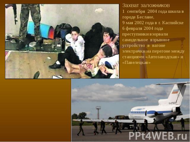 Захват заложников 1 сентября 2004 года школа в городе Беслане, 9 мая 2002 года в г. Каспийске 6 февраля 2004 года преступники взорвали самодельное взрывное устройство в вагоне электрички на перегоне между станциями «Автозаводская» и «Павелецкая»