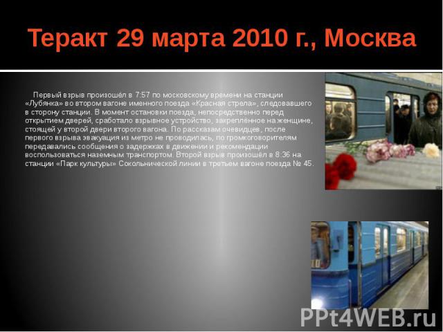 Теракт 29 марта 2010 г., Москва Первый взрыв произошёл в 7:57 по московскому времени на станции «Лубянка» во втором вагоне именного поезда «Красная стрела», следовавшего в сторону станции. В момент остановки поезда, непосредственно перед открытием д…