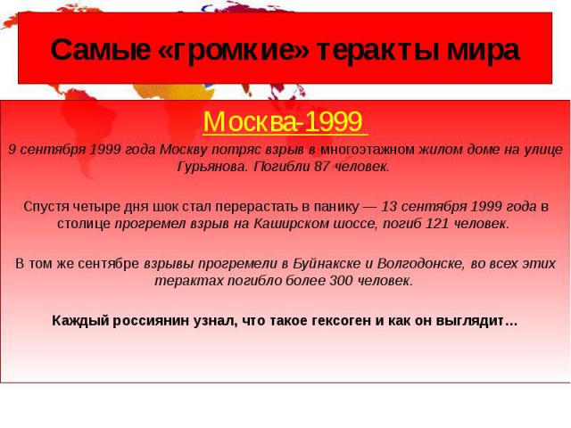 Самые «громкие» теракты мира Москва-1999 9 сентября 1999 года Москву потряс взрыв в многоэтажном жилом доме на улице Гурьянова. Погибли 87 человек. Спустя четыре дня шок стал перерастать в панику — 13 сентября 1999 года в столице прогремел взрыв на …