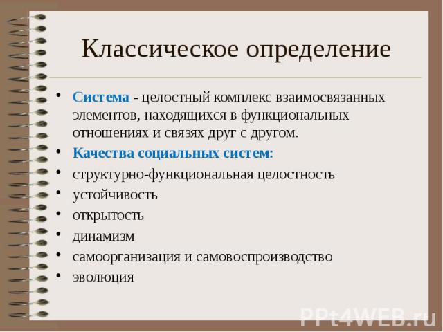 Классическое определение Система - целостный комплекс взаимосвязанных элементов, находящихся в функциональных отношениях и связях друг с другом. Качества социальных систем: структурно-функциональная целостность устойчивость открытость динамизм самоо…