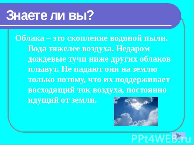 Знаете ли вы? Облака – это скопление водяной пыли. Вода тяжелее воздуха. Недаром дождевые тучи ниже других облаков плывут. Не падают они на землю только потому, что их поддерживает восходящий ток воздуха, постоянно идущий от земли.