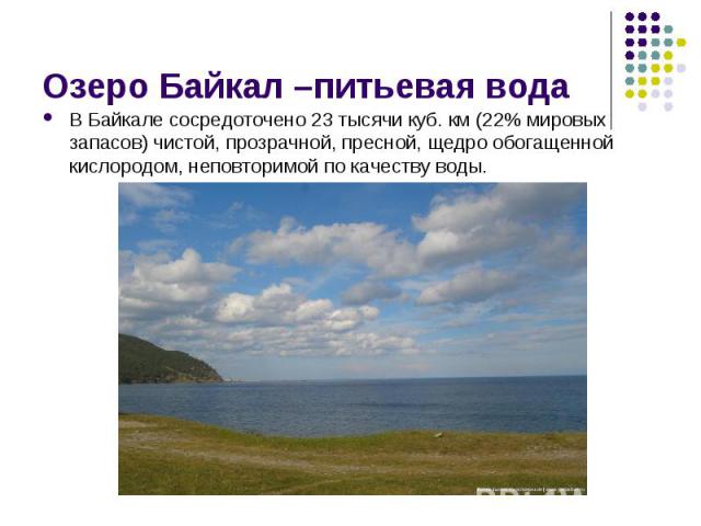 В Байкале сосредоточено 23 тысячи куб. км (22% мировых запасов) чистой, прозрачной, пресной, щедро обогащенной кислородом, неповторимой по качеству воды. В Байкале сосредоточено 23 тысячи куб. км (22% мировых запасов) чистой, прозрачной, пресной, ще…