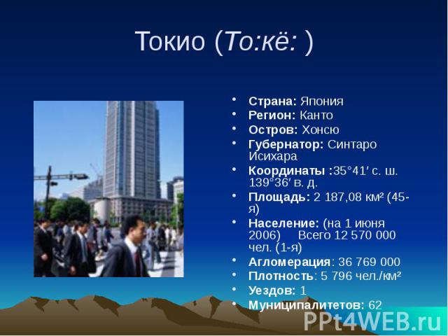 Токио (То:кё: ) Страна: Япония Регион: Канто Остров: Хонсю Губернатор: Синтаро Исихара Координаты :35°41′ с. ш. 139°36′ в. д. Площадь: 2 187,08 км² (45-я)      Население: (на 1 июня 2006)    &nb…