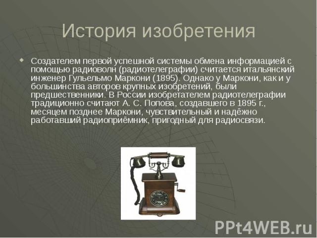 История изобретения Создателем первой успешной системы обмена информацией с помощью радиоволн (радиотелеграфии) считается итальянский инженер Гульельмо Маркони (1895). Однако у Маркони, как и у большинства авторов крупных изобретений, были предшеств…