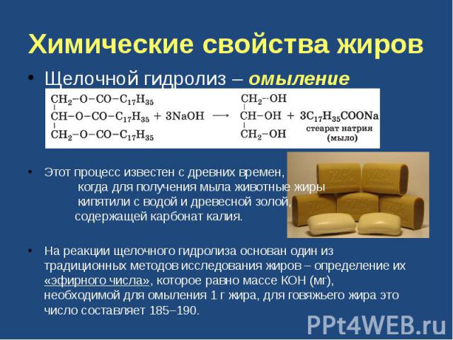 Химические свойства жиров Щелочной гидролиз – омыление Этот процесс известен с древних времен, когда для получения мыла животные жиры кипятили с водой и древесной золой, содержащей карбонат калия. На реакции щелочного гидролиза основан один из тради…