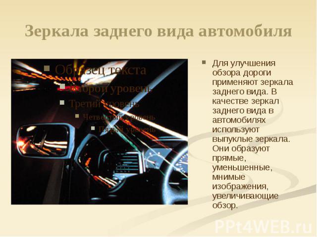 Зеркала заднего вида автомобиля Для улучшения обзора дороги применяют зеркала заднего вида. В качестве зеркал заднего вида в автомобилях используют выпуклые зеркала. Они образуют прямые, уменьшенные, мнимые изображения, увеличивающие обзор.