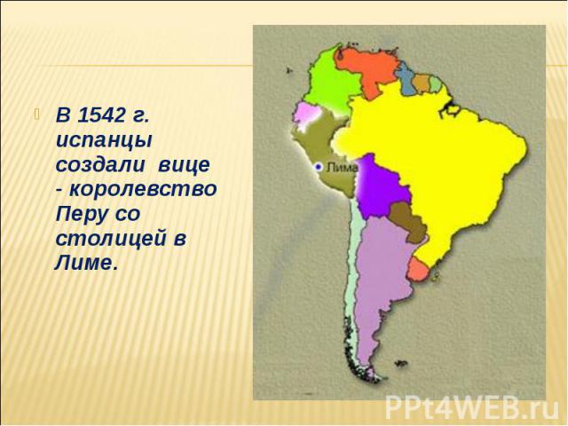 В 1542 г. испанцы создали вице - королевство Перу со столицей в Лиме. В 1542 г. испанцы создали вице - королевство Перу со столицей в Лиме.